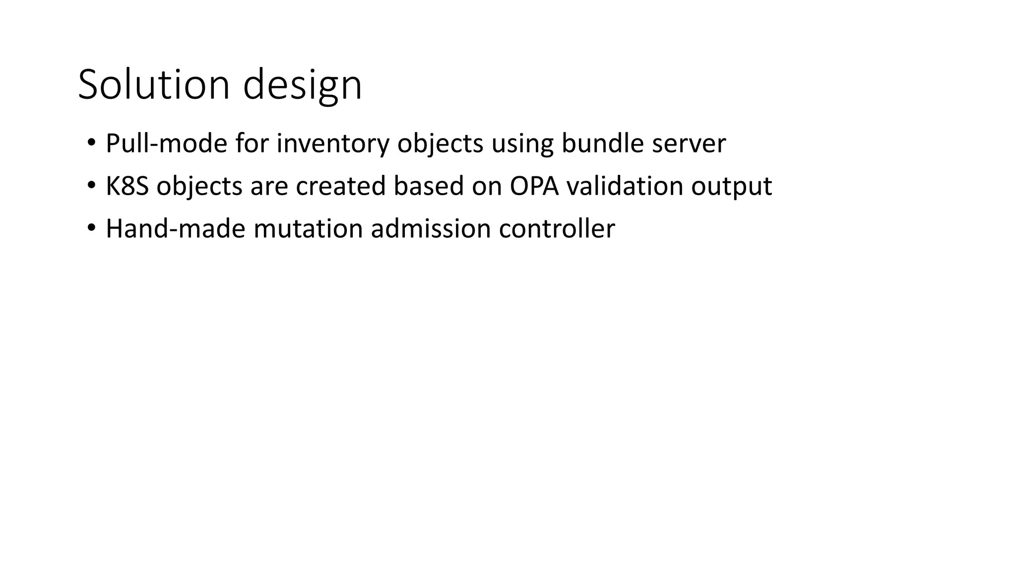 Solution design
• Pull-mode for inventory objects using bundle server
• K8S objects are created based on OPA validation output
• Hand-made mutation admission controller
 