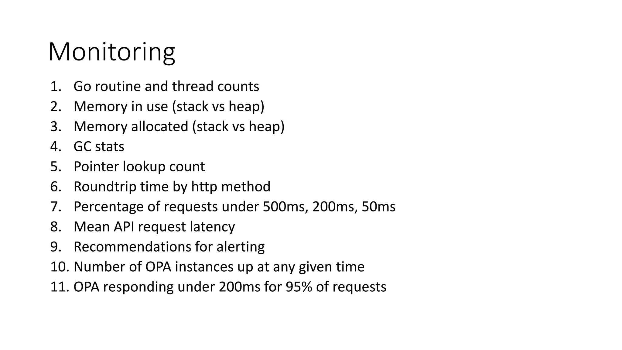 Monitoring
1. Go routine and thread counts
2. Memory in use (stack vs heap)
3. Memory allocated (stack vs heap)
4. GC stats
5. Pointer lookup count
6. Roundtrip time by http method
7. Percentage of requests under 500ms, 200ms, 50ms
8. Mean API request latency
9. Recommendations for alerting
10. Number of OPA instances up at any given time
11. OPA responding under 200ms for 95% of requests
 