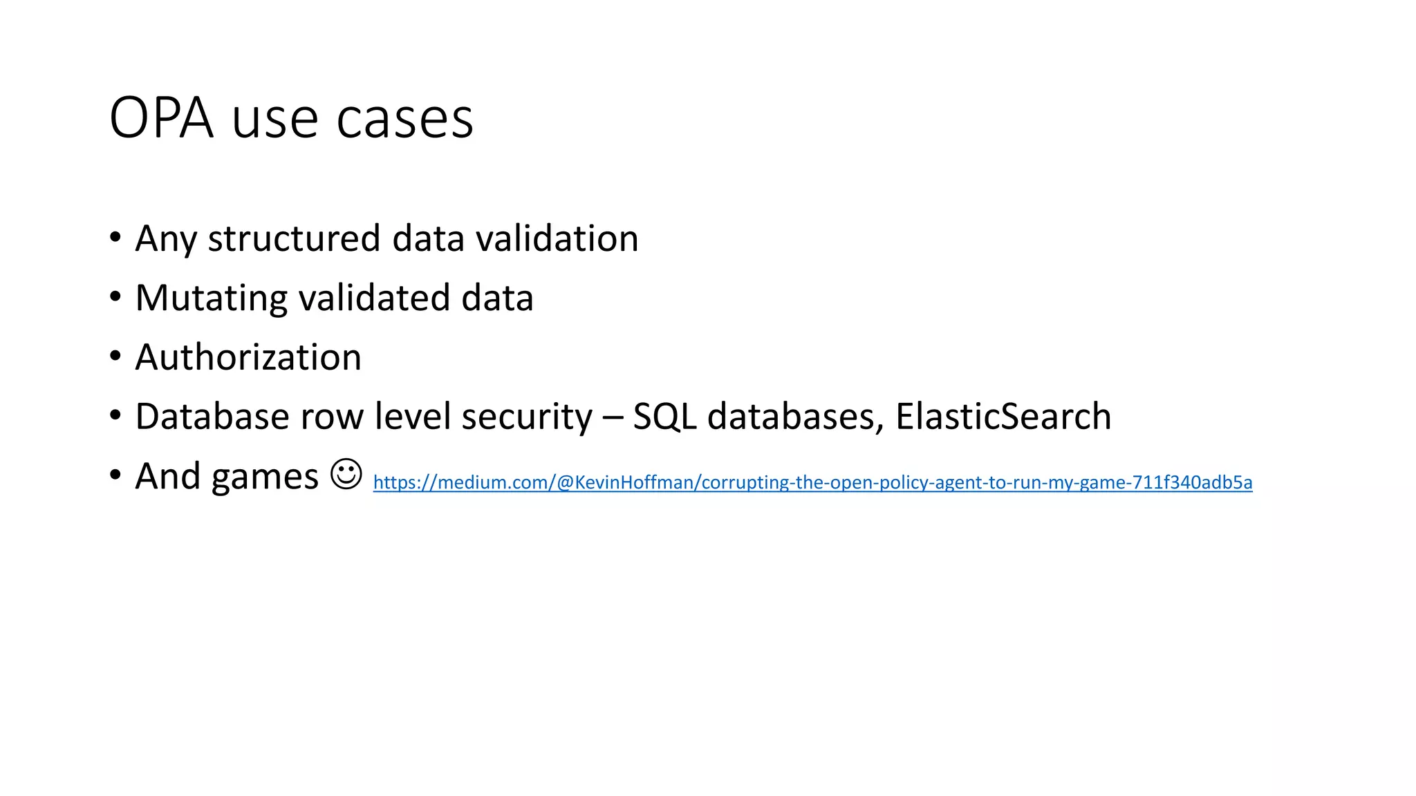 OPA use cases
• Any structured data validation
• Mutating validated data
• Authorization
• Database row level security – SQL databases, ElasticSearch
• And games  https://medium.com/@KevinHoffman/corrupting-the-open-policy-agent-to-run-my-game-711f340adb5a
 