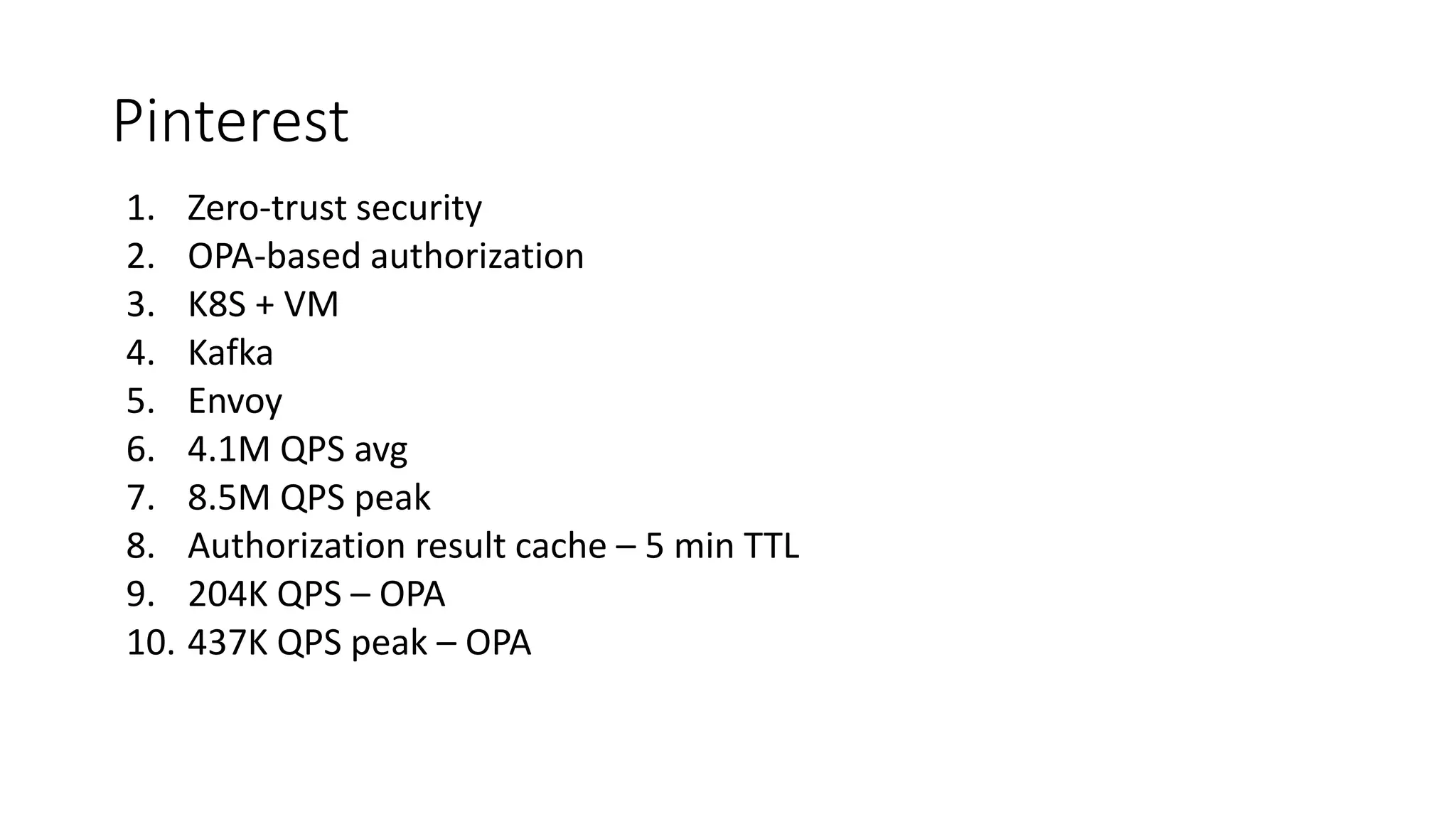 Pinterest
1. Zero-trust security
2. OPA-based authorization
3. K8S + VM
4. Kafka
5. Envoy
6. 4.1M QPS avg
7. 8.5M QPS peak
8. Authorization result cache – 5 min TTL
9. 204K QPS – OPA
10. 437K QPS peak – OPA
 