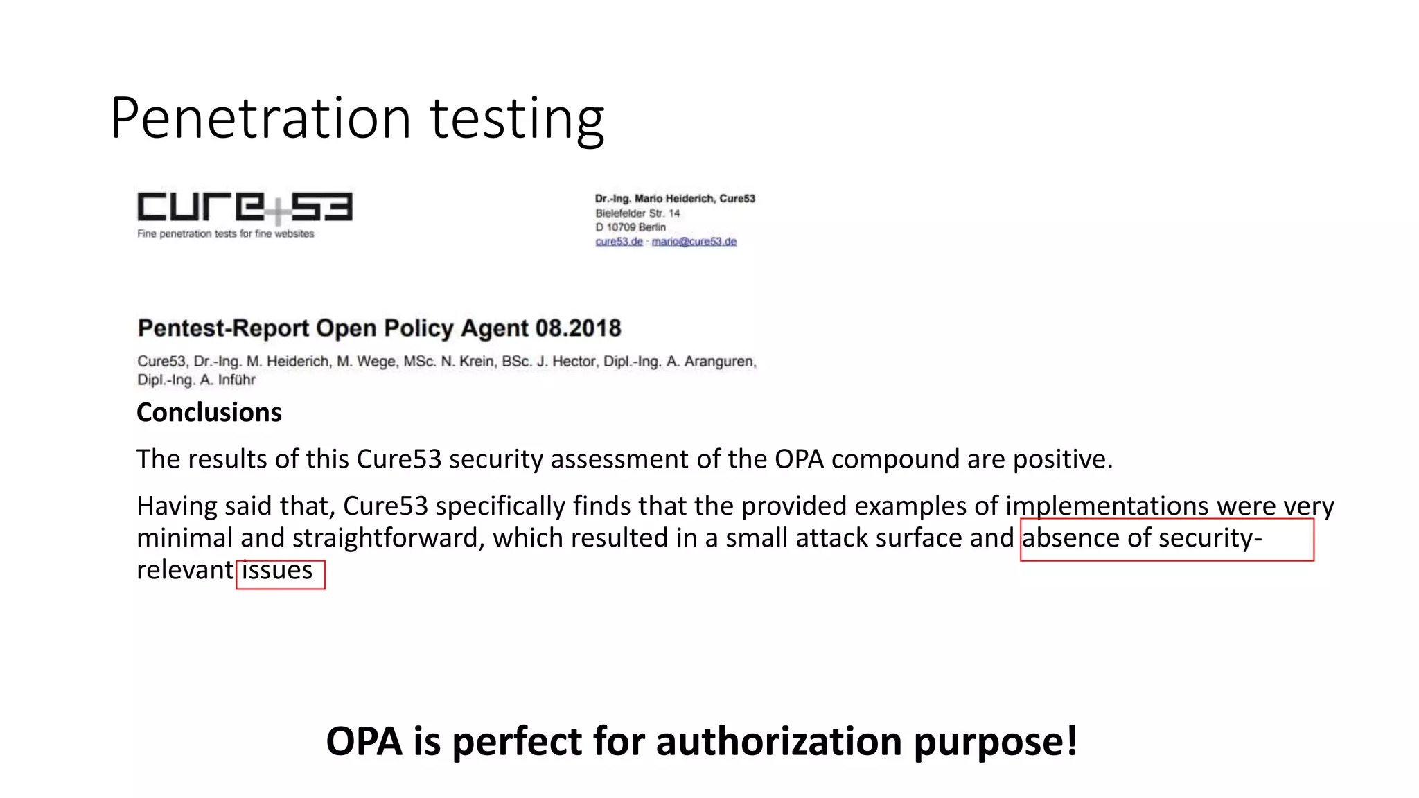 Penetration testing
Conclusions
The results of this Cure53 security assessment of the OPA compound are positive.
Having said that, Cure53 specifically finds that the provided examples of implementations were very
minimal and straightforward, which resulted in a small attack surface and absence of security-
relevant issues
OPA is perfect for authorization purpose!
 