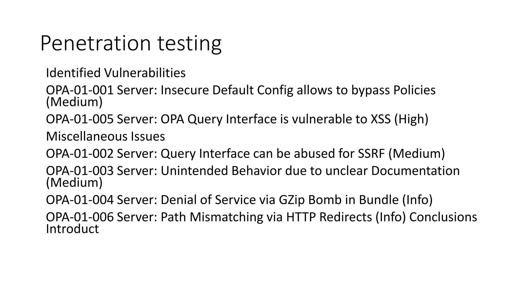 Penetration testing
Identified Vulnerabilities
OPA-01-001 Server: Insecure Default Config allows to bypass Policies
(Medium)
OPA-01-005 Server: OPA Query Interface is vulnerable to XSS (High)
Miscellaneous Issues
OPA-01-002 Server: Query Interface can be abused for SSRF (Medium)
OPA-01-003 Server: Unintended Behavior due to unclear Documentation
(Medium)
OPA-01-004 Server: Denial of Service via GZip Bomb in Bundle (Info)
OPA-01-006 Server: Path Mismatching via HTTP Redirects (Info) Conclusions
Introduct
 
