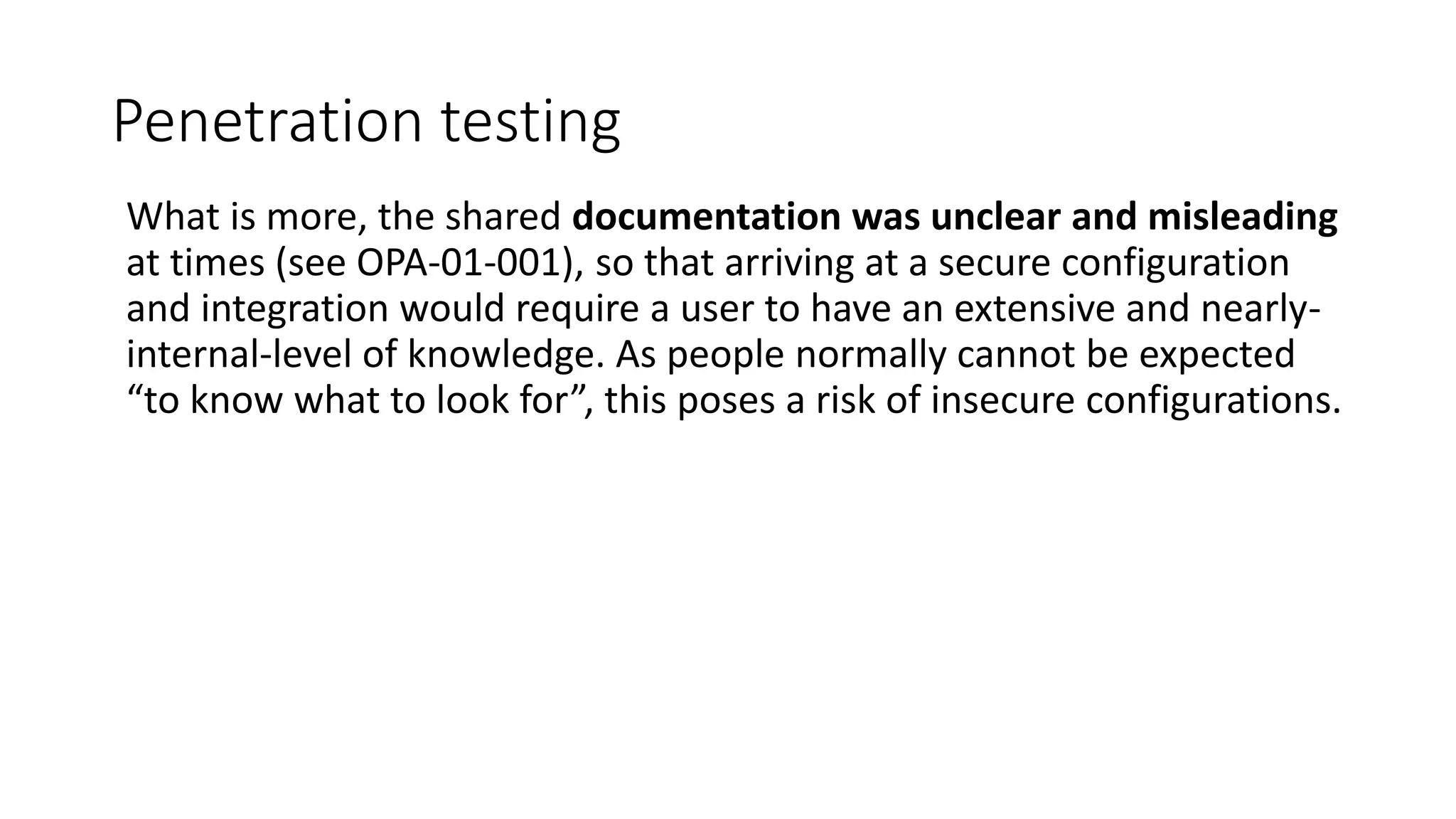 Penetration testing
What is more, the shared documentation was unclear and misleading
at times (see OPA-01-001), so that arriving at a secure configuration
and integration would require a user to have an extensive and nearly-
internal-level of knowledge. As people normally cannot be expected
“to know what to look for”, this poses a risk of insecure configurations.
 