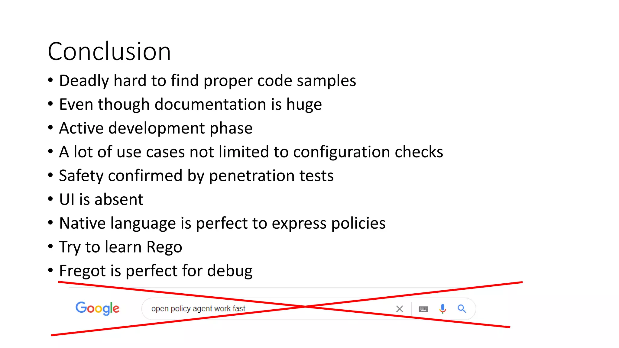Conclusion
• Deadly hard to find proper code samples
• Even though documentation is huge
• Active development phase
• A lot of use cases not limited to configuration checks
• Safety confirmed by penetration tests
• UI is absent
• Native language is perfect to express policies
• Try to learn Rego
• Fregot is perfect for debug
 
