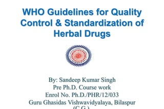 WHO Guidelines for Quality
Control & Standardization of
Herbal Drugs
By: Sandeep Kumar Singh
Pre Ph.D. Course work
Enrol No. Ph.D./PHR/12/033
Guru Ghasidas Vishwavidyalaya, Bilaspur
 