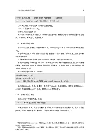 1 POST RESQL STA DBY                                                             5



# TYPE DATABASE               USER CIDR−ADDRESS                      METHOD
host      r e p l i c a t i o n r e p l 1 9 2 . 1 6 8 . 1 . 1 0 0 / 3 2 md5

   CIDR-ADDRESS 一栏设定为 standby 主机的地址。
   wal level 设定为 hot standby。
   archive mode 设定为 on。
   max wal senders 是允许接入的 standby 流连接个数，想允许多少个 standby 进行流式同
步，就设为几，默认为 0，不允许接入。


1.4.2 建立 standby 节点

   在 standby 主机上建立一个空的数据目录，可以以 postgres 身份 mkdir 后设定读写权限为
700。
   将 primary 主机的 data 目录中的内容 scp 到这里——同样道理，rsync 或手工调用 gzip 都
会提高传输效率。
   这样复制过来的目录中会有 primary 节点的 pid 文件。删除 postmaster.pid。
   修改 postgresql.conf 和 pg hba.conf ，将网络访问权限、缓存设置等都设定为适应本地环境
的配置。将 archive mode 和 archive command 项注释掉。设定 wal level 为 hot standby。设
定 hot standby 为 on。
   建立 recovery.conf 文件，内容如下：

standby mode = ' on '
p r i ma ry c on ni n f o = 
' host = 1 0 . 2 0 . 1 3 4 . 5 1 port =5432 user = r e p l password=1q2w3e '

   此时启动 standby 节点，会看到一系列关于 standby 启动的提示。该节点会依据 recov-
ery.conf 的设定联接 priamry 节点，直至 timeout 条件达成 5 。


1.4.3 正式启动主从模式

   回到 primary 的管理界面，执行：

s e l e c t ∗ from pg stop backup ( ) ;

   如果没有设定错误，此时可以看到主从节点的日志都提示同步过程开始。此时可以在
primary 节点上执行各种 DDL 和 DML ，数据变更会同步到达 standby 节点。6




  5 其实我们总是可以在          recovery.conf 中指定 tigger file 文件名，这样，只要我们 touch 出一个触发文件，就可以让
standby 节点进入正常模式。
   6 当然，远程的 standby 总是比 primary 慢那么一点，但是 WAL 层相当于同步向各节点发送数据，这个同步过程远

比基于文件的方式要快。
 