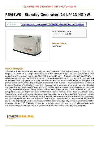 Download this document if link is not clickable
REVIEWS - Standby Generator, 14 LP/ 13 NG kW
Product Details :
http://www.amazon.com/exec/obidos/ASIN/B0044KKL38?tag=hijabfashions-20
Average Customer Rating
out of 5
Product Feature
Air-Cooledq
Product Description
Automatic Standby Generator, Engine Cooling Air, 14 LP/13 NG kW, 14 LP/13 NG kVA Rating, Voltage 120/240,
Height 29 In., Width 25 In., Length 48 In., Enclosure Material Steel, Fuel Type Natural Gas/ LP, Generac OHVI
Engine Brand, Engine Size 992cc, Engine RPM 3600, Amps @ 120/240V, 1 Phase LP 116.6/58.3 (NG 108.3/54.2),
NG Consumption @ Half Load 220 cu. ft./hr., LP Consumption @ Half Load 2.3 gph, 60 Hz, Sound Level dBA
66Automatic Volts Regulation Yes, Battery Included No RestrictionsNote: Generators are not designed as a
primary power source. For backup only.California Proposition 65 Warning: This product contains a chemical
known to the State of California to cause birth defects or other reproductive harm. Air- and Liquid-Cooled
Automatic Standby GeneratorsAir-CooledInclude 1-ft. flexible fuel line connector and composite mounting pad
for easy installation. Electrostatically applied powder paint. Models equipped with aluminum housing are
designed to withstand highly corrosive environments.Feature mainline circuit breaker and solid-state,
frequency-compensated voltage regulation. All input connections are in a single area. Include 2A static battery
charger and battery rack for 12V battery. Battery required, not included. Require local permits for gas piping,
concrete foundation, and electrical inspection. 6FDL8 includes switch.Generac OHVI industrial engine True
Power Technology (except 11C856) for smooth, consistent power Protect priority circuits or the entire panelMin.
battery requirement: 525 CCA Built-in 7-day exerciser For residential or commercial applications as backup only
Run on natural (NG) or liquid propane (LP) gas Require RTS transfer switch, sold separately, this page
 