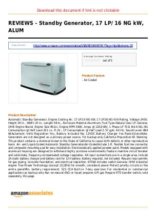Download this document if link is not clickable
REVIEWS - Standby Generator, 17 LP/ 16 NG kW,
ALUM
Product Details :
http://www.amazon.com/exec/obidos/ASIN/B0044KKM1Y?tag=hijabfashions-20
Average Customer Rating
out of 5
Product Feature
Air-Cooledq
Product Description
Automatic Standby Generator, Engine Cooling Air, 17 LP/16 NG kW, 17 LP/16 NG kVA Rating, Voltage 240V,
Height 29 In., Width 25 In., Length 48 In., Enclosure Material Aluminum, Fuel Type Natural Gas/ LP, Generac
OHVI Engine Brand, Engine Size 992cc, Engine RPM 3600, Amps @ 120/240V, 1 Phase LP 70.8 /66.6 NG, NG
Consumption @ Half Load 261 cu. ft./hr., LP Consumption @ Half Load 2.57 gph, 60 Hz, Sound Level dBA
66Automatic Volts Regulation Yes, Battery Included No, 12VDC Battery Charger Yes RestrictionsNote:
Generators are not designed as a primary power source. For backup only.California Proposition 65 Warning:
This product contains a chemical known to the State of California to cause birth defects or other reproductive
harm. Air- and Liquid-Cooled Automatic Standby GeneratorsAir-CooledInclude 1-ft. flexible fuel line connector
and composite mounting pad for easy installation. Electrostatically applied powder paint. Models equipped with
aluminum housing are designed to withstand highly corrosive environments.Feature mainline circuit breaker
and solid-state, frequency-compensated voltage regulation. All input connections are in a single area. Include
2A static battery charger and battery rack for 12V battery. Battery required, not included. Require local permits
for gas piping, concrete foundation, and electrical inspection. 6FDL8 includes switch.Generac OHVI industrial
engine True Power Technology (except 11C856) for smooth, consistent power Protect priority circuits or the
entire panelMin. battery requirement: 525 CCA Built-in 7-day exerciser For residential or commercial
applications as backup only Run on natural (NG) or liquid propane (LP) gas Require RTS transfer switch, sold
separately, this page
 