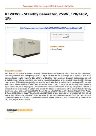 Download this document if link is not clickable
REVIEWS - Standby Generator, 25kW, 120/240V,
1Ph
Product Details :
http://www.amazon.com/exec/obidos/ASIN/B0073W62AA?tag=hijabfashions-20
Average Customer Rating
out of 5
Product Feature
Liquid-Cooledq
Product Description
Air- and Liquid-Cooled Automatic Standby GeneratorsFeature mainline circuit breaker and solid-state,
frequency-compensated voltage regulation. All input connections are in a single area. Include 2 amp static
battery charger, battery rack for 12V battery, and built-in 7-day exerciser. Group 26 battery required (not
included). Require local permits for gas piping, concrete foundation, and electrical inspection.Min. battery
requirement: 525 CCAFor residential or commercial applicationsRun on natural or LP gasRequire RTS transfer
switch (sold separately)Liquid-CooledClean, consistent power output for sensitive electronicsAutomotive-grade
liquid-cooled engine for larger power requirementsCalifornia Proposition 65 Warning: This product contains a
chemical known to the State of California to cause birth defects or other reproductive harm.Automatic Standby
Generator, Liquid-Cooled, 25 LP/25 NG kW, 25 kVA Rating, 120/240 Voltage, 104.2 Amps @ 120/240V, 1 Phase,
1 Phase, 60 Hz, Natural Gas/LP Vapor Fuel, Engine RPM 3600, Engine Size 1.6 Liter, 62-3/16 Length (In.), 33-1/2
Height (In.), 29 Width (In.), Fuel NPT Pipe Connection Sz. 3/4, NG Load Consumption (Cu.-Ft./Hr.) 437, Propane
Load Consumption (Cu.-Ft./Hr.) 175, Propane Load Consumption (GPH) 4.81, Min. Gas Pressure @ Generator (In
WC) 5-14, Engine Brand Generac
 
