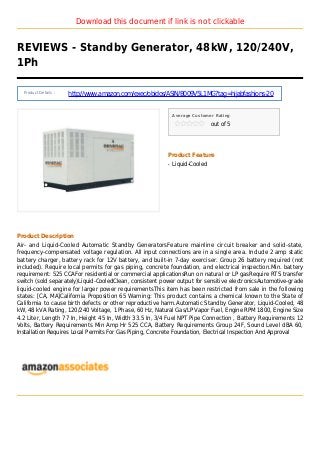 Download this document if link is not clickable
REVIEWS - Standby Generator, 48kW, 120/240V,
1Ph
Product Details :
http://www.amazon.com/exec/obidos/ASIN/B009V5L1MG?tag=hijabfashions-20
Average Customer Rating
out of 5
Product Feature
Liquid-Cooledq
Product Description
Air- and Liquid-Cooled Automatic Standby GeneratorsFeature mainline circuit breaker and solid-state,
frequency-compensated voltage regulation. All input connections are in a single area. Include 2 amp static
battery charger, battery rack for 12V battery, and built-in 7-day exerciser. Group 26 battery required (not
included). Require local permits for gas piping, concrete foundation, and electrical inspection.Min. battery
requirement: 525 CCAFor residential or commercial applicationsRun on natural or LP gasRequire RTS transfer
switch (sold separately)Liquid-CooledClean, consistent power output for sensitive electronicsAutomotive-grade
liquid-cooled engine for larger power requirementsThis item has been restricted from sale in the following
states: [CA, MA]California Proposition 65 Warning: This product contains a chemical known to the State of
California to cause birth defects or other reproductive harm.Automatic Standby Generator, Liquid-Cooled, 48
kW, 48 kVA Rating, 120/240 Voltage, 1 Phase, 60 Hz, Natural Gas/LP Vapor Fuel, Engine RPM 1800, Engine Size
4.2 Liter, Length 77 In, Height 45 In, Width 33.5 In, 3/4 Fuel NPT Pipe Connection , Battery Requirements 12
Volts, Battery Requirements Min Amp Hr 525 CCA, Battery Requirements Group 24F, Sound Level dBA 60,
Installation Requires Local Permits For Gas Piping, Concrete Foundation, Electrical Inspection And Approval
 