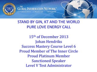STAND BY GIN, KT AND THE WORLD
PURE LOVE ENERGY CALL
15th of December 2013
Johan Hendriks
Success Mastery Course Level 6
Proud Member of The Inner Circle
Proud Platinum Member
Sanctioned Speaker
Level V Test Administrator

 