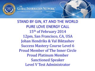 STAND BY GIN, KT AND THE WORLD
PURE LOVE ENERGY CALL
15th of February 2014
12pm, San Francisco, CA, USA
Johan Hendriks & Val Biktashev
Success Mastery Course Level 6
Proud Member of The Inner Circle
Proud Platinum Member
Sanctioned Speaker
Level V Test Administrator

 