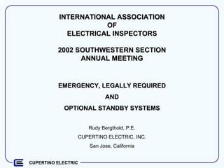 CUPERTINO ELECTRIC
INTERNATIONAL ASSOCIATIONINTERNATIONAL ASSOCIATION
OFOF
ELECTRICAL INSPECTORSELECTRICAL INSPECTORS
2002 SOUTHWESTERN SECTION2002 SOUTHWESTERN SECTION
ANNUAL MEETINGANNUAL MEETING
EMERGENCY, LEGALLY REQUIREDEMERGENCY, LEGALLY REQUIRED
ANDAND
OPTIONAL STANDBY SYSTEMSOPTIONAL STANDBY SYSTEMS
Rudy Bergthold, P.E.
CUPERTINO ELECTRIC, INC.
San Jose, California
 
