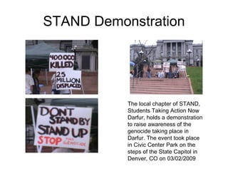 STAND Demonstration The local chapter of STAND, Students Taking Action Now Darfur, holds a demonstration to raise awareness of the genocide taking place in Darfur. The event took place in Civic Center Park on the steps of the State Capitol in Denver, CO on 03/02/2009  
