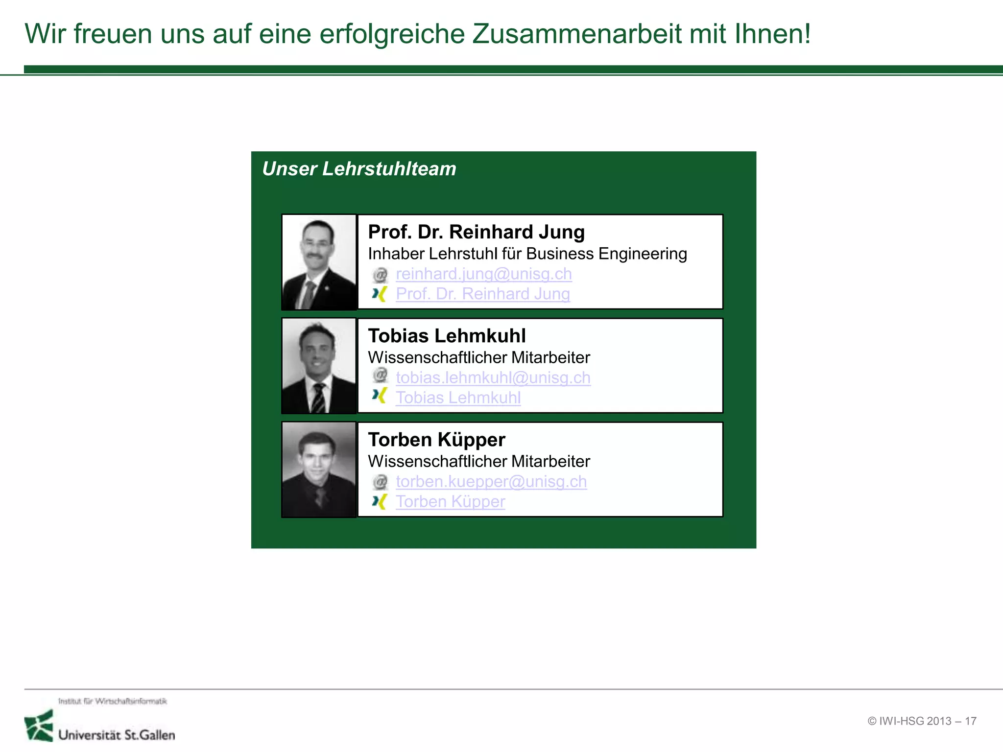 © IWI-HSG 2013 – 17
Unser Lehrstuhlteam
Wir freuen uns auf eine erfolgreiche Zusammenarbeit mit Ihnen!
Prof. Dr. Reinhard Jung
Inhaber Lehrstuhl für Business Engineering
reinhard.jung@unisg.ch
Prof. Dr. Reinhard Jung
Tobias Lehmkuhl
Wissenschaftlicher Mitarbeiter
tobias.lehmkuhl@unisg.ch
Tobias Lehmkuhl
Torben Küpper
Wissenschaftlicher Mitarbeiter
torben.kuepper@unisg.ch
Torben Küpper
 