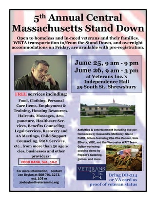 5th Annual Central
Massachusetts Stand Down
  Open to homeless and in-need veterans and their families.
 WRTA transportation to/from the Stand Down, and overnight
accommodations on Friday, are available with pre-registration.


                                  June 25, 9 am - 9 pm
                                  June 26, 9 am - 3 pm
                                      at Veterans Inc.’s
                                     Independence Hall
                                  59 South St., Shrewsbury
 FREE services including:
   Food, Clothing, Personal
 Care Items, Employment &
Training, Housing Resources,
  Haircuts, Massages, Acu-
  puncture, Healthcare Ser-
 vices, Benefits Counseling,
Legal Services, Recovery and      Activities & entertainment including live per-
                                  formances by Cassandra McKinley, Glenn
 AA Meetings, Child Support
                                  Pettit, Bolero featuring Cha Cha Conner, Side
 Counseling, RMV Services,        Effects, VIBE, and the Worcester WAIT Team.
etc., from more than 50 agen-     Guitar workshop,
                                                                                   DoD photo by Tech. Sgt. Efren Lopez, USAF




  cies, businesses and other      cooking demo by
          providers!              Pepper’s Catering,
                                  games, and more.
    FOOD BANK, Sat., 10-2

  For more information, contact
   Joe Boylan at 508-791-3273,                       Bring DD-214
            ext. 105 or                              or VA card as
    joeboylan@veteransinc.org
                                           proof of veteran status
 