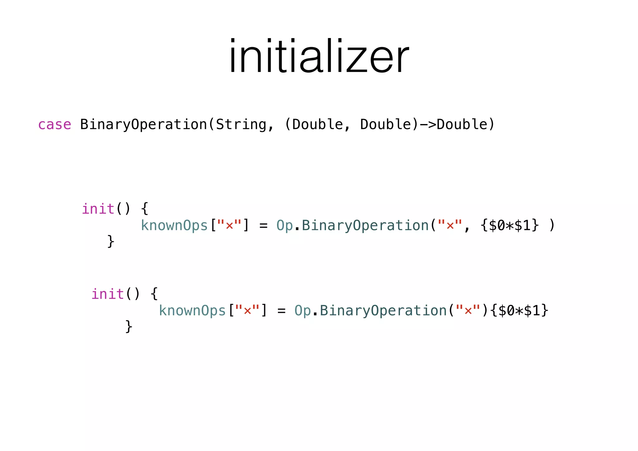 initializer
init() {
knownOps["×"] = Op.BinaryOperation("×", {$0*$1} )
}
init() {
knownOps["×"] = Op.BinaryOperation("×"){$0*$1}
}
case BinaryOperation(String, (Double, Double)->Double)
 
