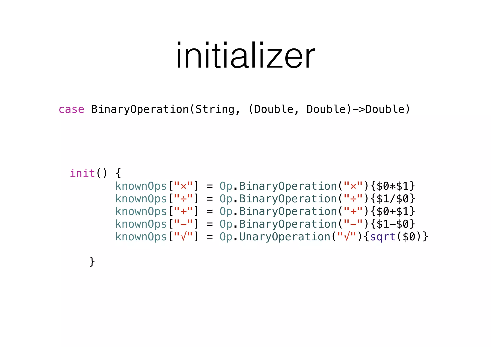initializer
init() {
knownOps["×"] = Op.BinaryOperation("×"){$0*$1}
knownOps["÷"] = Op.BinaryOperation("÷"){$1/$0}
knownOps["+"] = Op.BinaryOperation("+"){$0+$1}
knownOps["−"] = Op.BinaryOperation("−"){$1-$0}
knownOps["√"] = Op.UnaryOperation("√"){sqrt($0)}
}
case BinaryOperation(String, (Double, Double)->Double)
 
