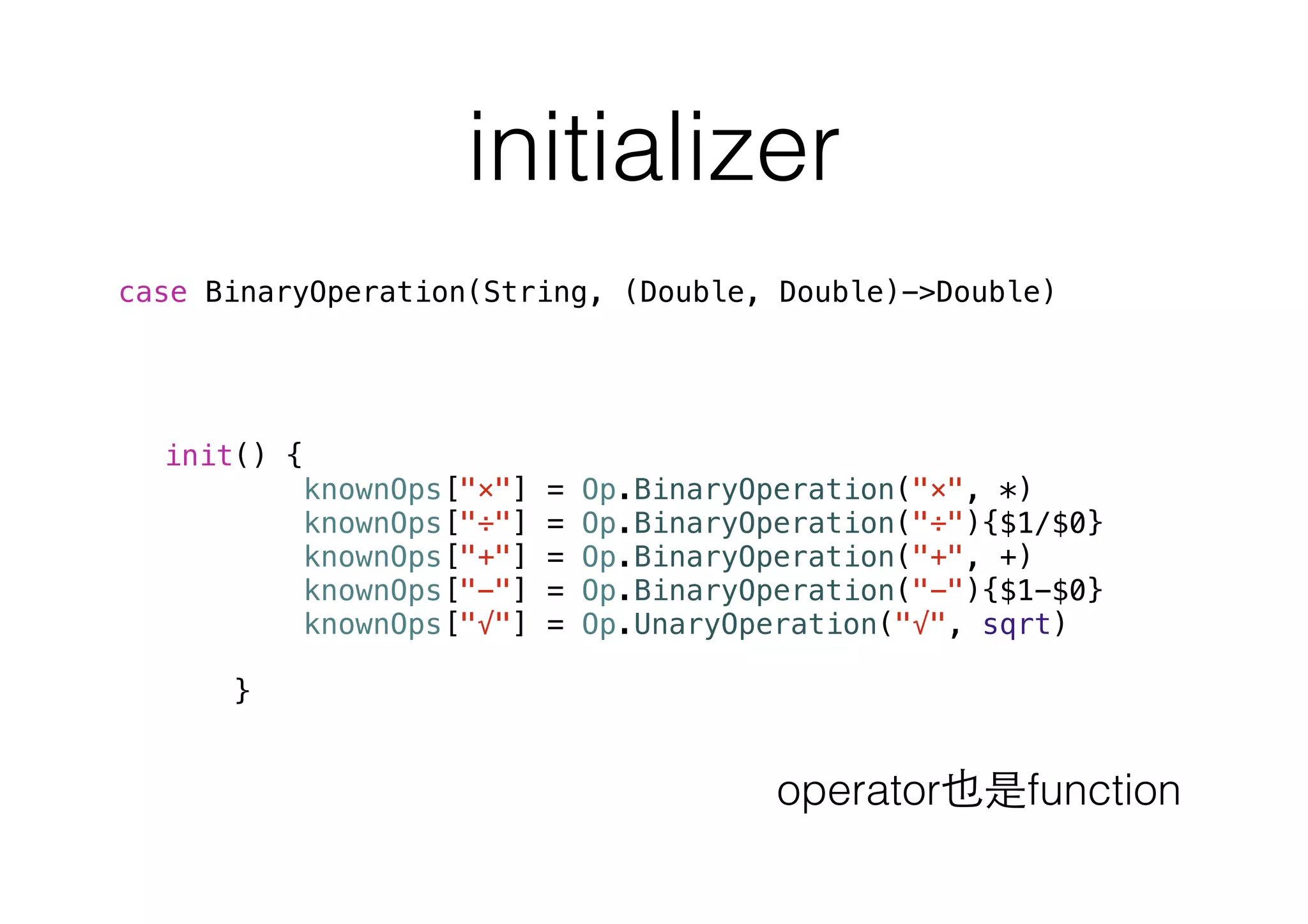 initializer
init() {
knownOps["×"] = Op.BinaryOperation("×", *)
knownOps["÷"] = Op.BinaryOperation("÷"){$1/$0}
knownOps["+"] = Op.BinaryOperation("+", +)
knownOps["−"] = Op.BinaryOperation("−"){$1-$0}
knownOps["√"] = Op.UnaryOperation("√", sqrt)
}
case BinaryOperation(String, (Double, Double)->Double)
operator也是function
 