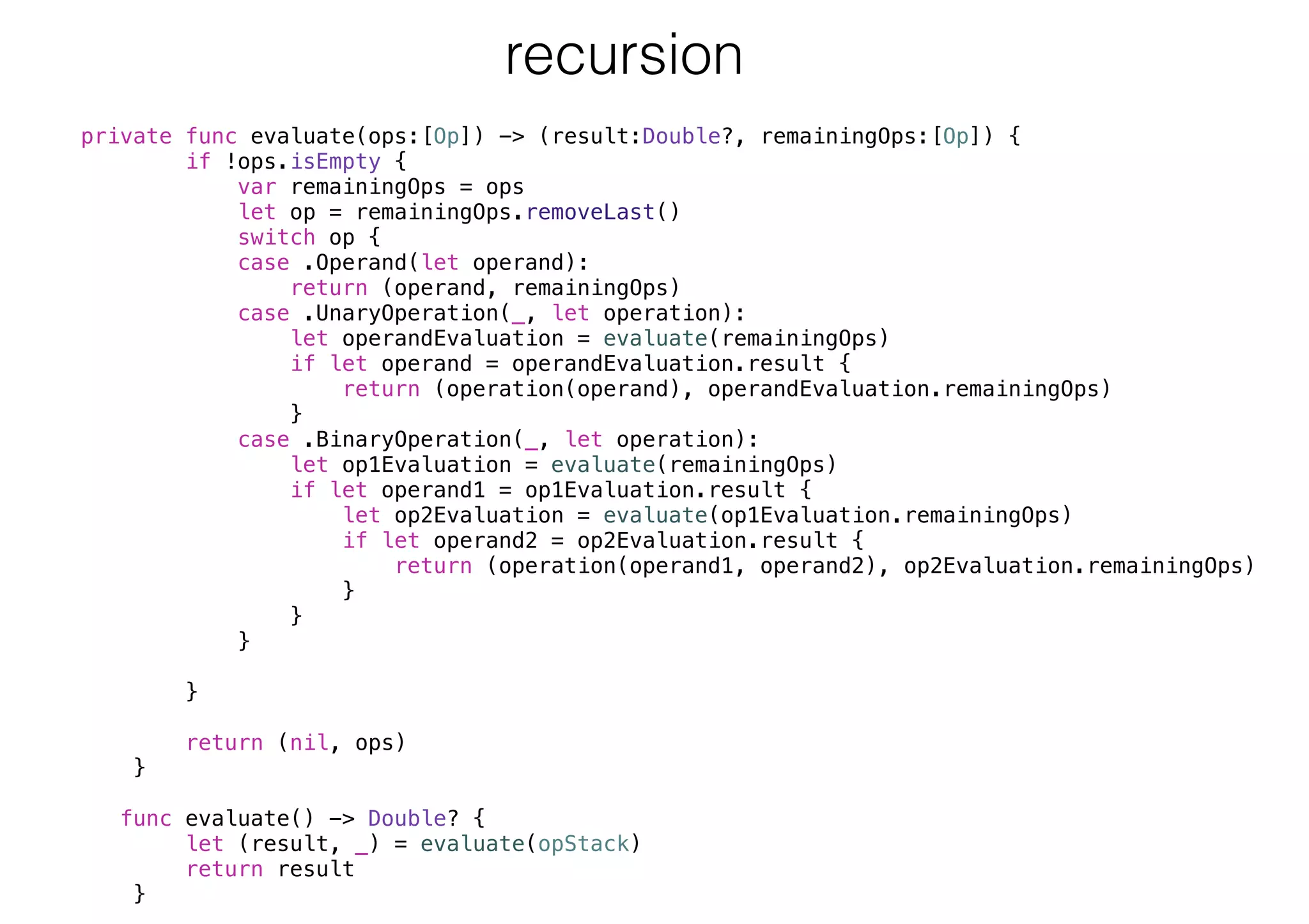 private func evaluate(ops:[Op]) -> (result:Double?, remainingOps:[Op]) {
if !ops.isEmpty {
var remainingOps = ops
let op = remainingOps.removeLast()
switch op {
case .Operand(let operand):
return (operand, remainingOps)
case .UnaryOperation(_, let operation):
let operandEvaluation = evaluate(remainingOps)
if let operand = operandEvaluation.result {
return (operation(operand), operandEvaluation.remainingOps)
}
case .BinaryOperation(_, let operation):
let op1Evaluation = evaluate(remainingOps)
if let operand1 = op1Evaluation.result {
let op2Evaluation = evaluate(op1Evaluation.remainingOps)
if let operand2 = op2Evaluation.result {
return (operation(operand1, operand2), op2Evaluation.remainingOps)
}
}
}
}
return (nil, ops)
}
func evaluate() -> Double? {
let (result, _) = evaluate(opStack)
return result
}
recursion
 