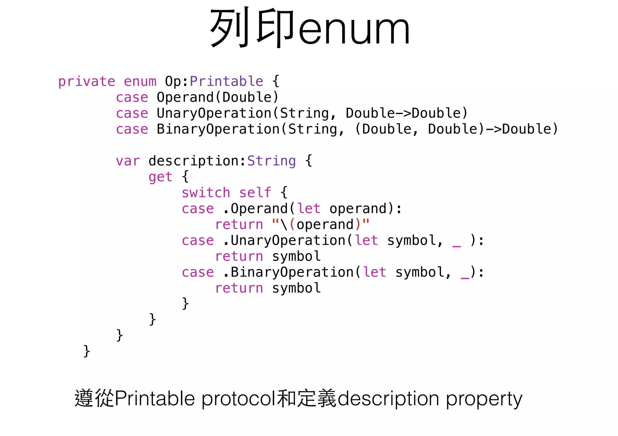 列印enum
private enum Op:Printable {
case Operand(Double)
case UnaryOperation(String, Double->Double)
case BinaryOperation(String, (Double, Double)->Double)
var description:String {
get {
switch self {
case .Operand(let operand):
return "(operand)"
case .UnaryOperation(let symbol, _ ):
return symbol
case .BinaryOperation(let symbol, _):
return symbol
}
}
}
}
遵從Printable protocol和定義description property
 