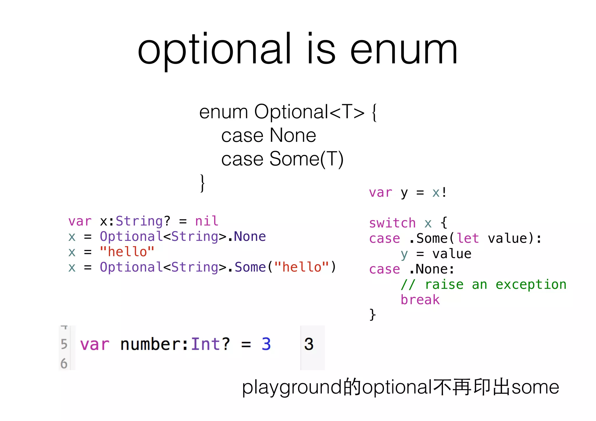 optional is enum
enum Optional<T> {
case None
case Some(T)
}
var x:String? = nil
x = Optional<String>.None
x = "hello"
x = Optional<String>.Some("hello")
var y = x!
switch x {
case .Some(let value):
y = value
case .None:
// raise an exception
break
}
playground的optional不再印出some
 