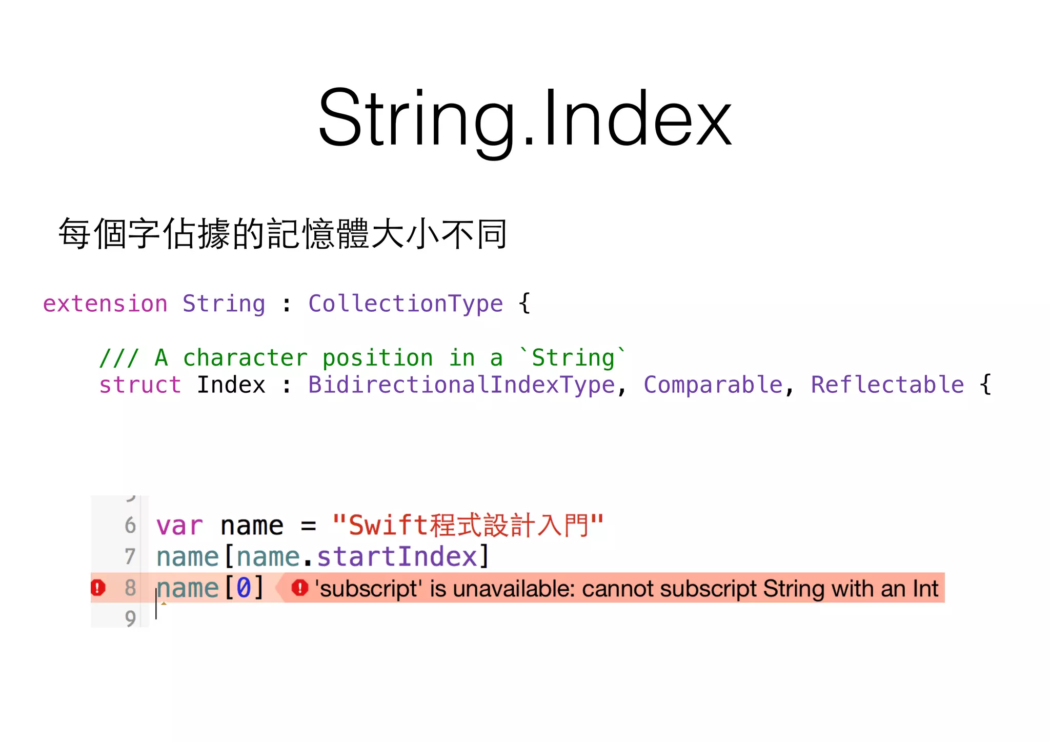 String.Index
extension String : CollectionType {
/// A character position in a `String`
struct Index : BidirectionalIndexType, Comparable, Reflectable {
每個字佔據的記憶體⼤大⼩小不同
 