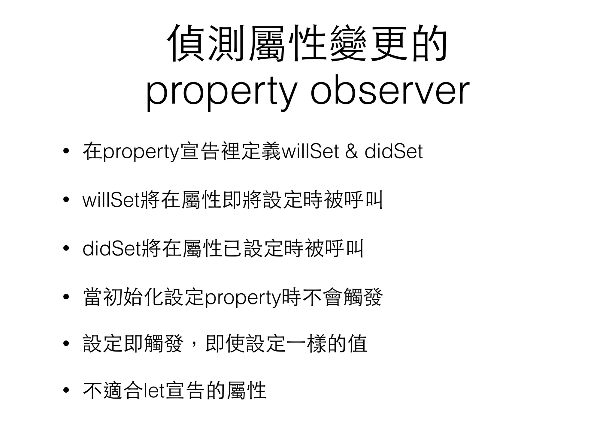 偵測屬性變更的
property observer
• 在property宣告裡定義willSet & didSet
• willSet將在屬性即將設定時被呼叫
• didSet將在屬性已設定時被呼叫
• 當初始化設定property時不會觸發
• 設定即觸發，即使設定⼀一樣的值
• 不適合let宣告的屬性
 
