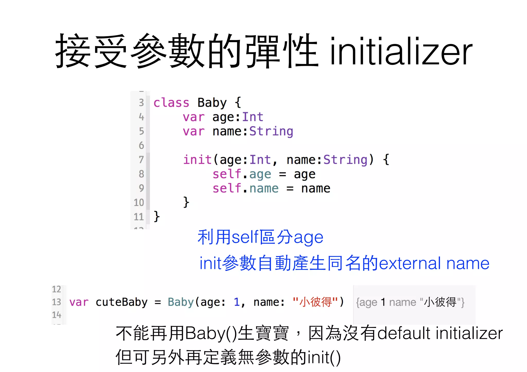接受參數的彈性 initializer
init參數⾃自動產⽣生同名的external name
利⽤用self區分age
不能再⽤用Baby()⽣生寶寶，因為沒有default initializer
但可另外再定義無參數的init()
 