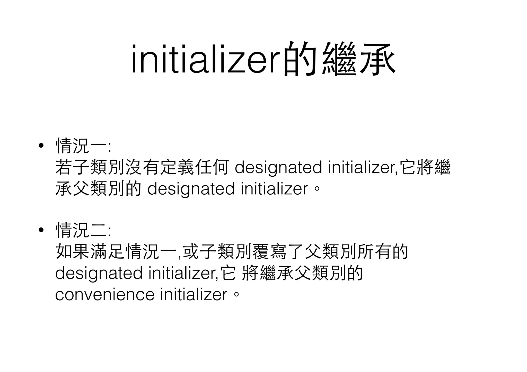 initializer的繼承
• 情況⼀一: 
若⼦子類別沒有定義任何 designated initializer,它將繼
承⽗父類別的 designated initializer。
• 情況⼆二: 
如果滿⾜足情況⼀一,或⼦子類別覆寫了⽗父類別所有的
designated initializer,它 將繼承⽗父類別的
convenience initializer。
 