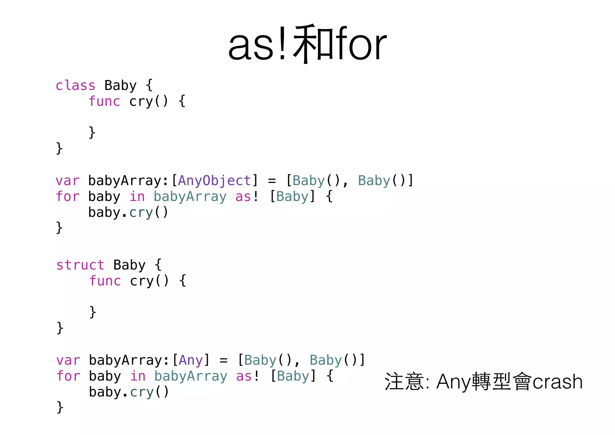 as!和for
class Baby {
func cry() {
}
}
var babyArray:[AnyObject] = [Baby(), Baby()]
for baby in babyArray as! [Baby] {
baby.cry()
}
注意: Any轉型會crash
struct Baby {
func cry() {
}
}
var babyArray:[Any] = [Baby(), Baby()]
for baby in babyArray as! [Baby] {
baby.cry()
}
 