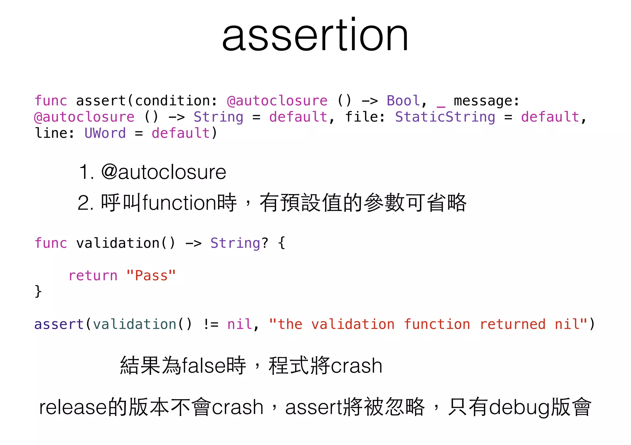 assertion
release的版本不會crash，assert將被忽略，只有debug版會
func assert(condition: @autoclosure () -> Bool, _ message:
@autoclosure () -> String = default, file: StaticString = default,
line: UWord = default)
1. @autoclosure
2. 呼叫function時，有預設值的參數可省略
func validation() -> String? {
return "Pass"
}
assert(validation() != nil, "the validation function returned nil")
結果為false時，程式將crash
 
