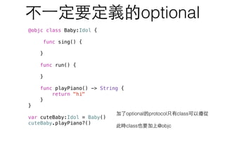 不⼀一定要定義的optional
加了optional的protocol只有class可以遵從
此時class也要加上@objc
@objc class Baby:Idol {
func sing() {
}
func run() {
}
func playPiano() -> String {
return "hi"
}
}
var cuteBaby:Idol = Baby()
cuteBaby.playPiano?()
 