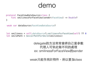 demo
protocol FaceViewDataSource:class {
func smilinessForFaceView(sender:FaceView) -> Double?
}
delegate的⽅方法常常會將⾃自⼰己當參數 
代理⼈人可依此做不同的處理 
ex: smilinessForFaceView的sender
weak var dataSource:FaceViewDataSource?
weak只能作⽤用於物件，所以要加class
let smiliness = self.dataSource?.smilinessForFaceView(self) ?? 0
let smilePath = bezierPathForSmile(smiliness)
 