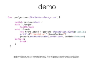 demo
func pan(gesture:UIPanGestureRecognizer) {
switch gesture.state {
case .Changed:
fallthrough
case .Ended:
let translation = gesture.translationInView(blueView)
println("translation (translation)")
gesture.setTranslation(CGPointZero, inView:blueView)
default:
break
}
}
觀察呼叫gesture.setTranslation和沒有呼叫gesture.setTranslation的差別
 