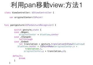 利⽤用pan移動view:⽅方法1
func pan(gesture:UIPanGestureRecognizer) {
switch gesture.state {
case .Began:
originalCenter = blueView.center
case .Changed:
fallthrough
case .Ended:
let translation = gesture.translationInView(blueView)
blueView.center = CGPointMake(originalCenter.x +
translation.x,
originalCenter.y + translation.y);
default:
break
}
}
class ViewController: UIViewController {
var originalCenter:CGPoint!
 
