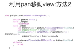 利⽤用pan移動view:⽅方法2
func pan(gesture:UIPanGestureRecognizer) {
switch gesture.state {
case .Changed:
fallthrough
case .Ended:
let translation = gesture.translationInView(blueView)
let originalCenter = blueView.center
blueView.center = CGPointMake(originalCenter.x +
translation.x,
originalCenter.y + translation.y);
gesture.setTranslation(CGPointZero, inView:blueView)
default:
break
}
}
 