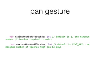 pan gesture
var minimumNumberOfTouches: Int // default is 1. the minimum
number of touches required to match
var maximumNumberOfTouches: Int // default is UINT_MAX. the
maximum number of touches that can be down
 