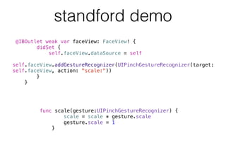 standford demo
func scale(gesture:UIPinchGestureRecognizer) {
scale = scale * gesture.scale
gesture.scale = 1
}
@IBOutlet weak var faceView: FaceView! {
didSet {
self.faceView.dataSource = self
self.faceView.addGestureRecognizer(UIPinchGestureRecognizer(target:
self.faceView, action: "scale:"))
}
}
 