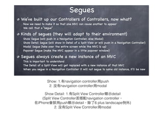 Show: 1.有navigation controller⽤用push 
2. 沒有navigation controller⽤用modal
Show Detail: 1.有Split View Controller顯⽰示detail 
(Split View Controller若搭配navigation controller，
在iPhone會採⽤用push顯⽰示detail，除了6 plus landscape例外)
2. 沒有Split View Controller⽤用modal
 