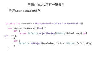 問題: history只有⼀一筆資料
利⽤用user defaults儲存
private let defaults = NSUserDefaults.standardUserDefaults()
var diagnosticHisotry:[Int] {
get {
return defaults.objectForKey(History.DefaultsKey) as?
[Int] ?? []
}
set {
defaults.setObject(newValue, forKey: History.DefaultsKey)
}
}
 