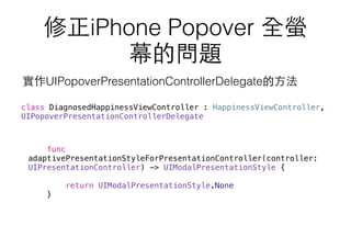 修正iPhone Popover 全螢
幕的問題
func
adaptivePresentationStyleForPresentationController(controller:
UIPresentationController) -> UIModalPresentationStyle {
return UIModalPresentationStyle.None
}
class DiagnosedHappinessViewController : HappinessViewController,
UIPopoverPresentationControllerDelegate
實作UIPopoverPresentationControllerDelegate的⽅方法
 