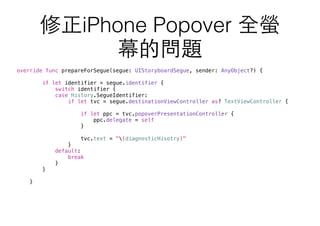 override func prepareForSegue(segue: UIStoryboardSegue, sender: AnyObject?) {
if let identifier = segue.identifier {
switch identifier {
case History.SegueIdentifier:
if let tvc = segue.destinationViewController as? TextViewController {
if let ppc = tvc.popoverPresentationController {
ppc.delegate = self
}
tvc.text = "(diagnosticHisotry)"
}
default:
break
}
}
}
修正iPhone Popover 全螢
幕的問題
 