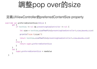調整pop over的size
override var preferredContentSize:CGSize {
get {
if textView != nil && presentingViewController != nil {
let size = textView.sizeThatFits(presentingViewController!.view.bounds.size)
println("size (size)")
return textView.sizeThatFits(presentingViewController!.view.bounds.size)
}
else {
return super.preferredContentSize
}
}
set {
super.preferredContentSize = newValue
}
}
定義UIViewController的preferredContentSize property
 