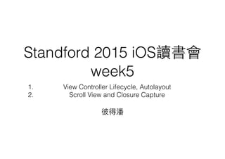 Standford 2015 iOS讀書會
week5
1. View Controller Lifecycle, Autolayout
2. Scroll View and Closure Capture
彼得潘
 