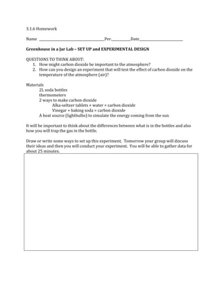 3.1.6 Homework
Name Per. Date
Greenhouse in a Jar Lab – SET UP and EXPERIMENTAL DESIGN
QUESTIONS TO THINK ABOUT:
1. How might carbon dioxide be important to the atmosphere?
2. How can you design an experiment that will test the effect of carbon dioxide on the
temperature of the atmosphere (air)?
Materials
2L soda bottles
thermometers
2 ways to make carbon dioxide
Alka‐seltzer tablets + water = carbon dioxide
Vinegar + baking soda = carbon dioxide
A heat source (lightbulbs) to simulate the energy coming from the sun
It will be important to think about the differences between what is in the bottles and also
how you will trap the gas in the bottle.
Draw or write some ways to set up this experiment. Tomorrow your group will discuss
their ideas and then you will conduct your experiment. You will be able to gather data for
about 25 minutes.
 