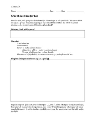 3.2.1a LAB
Name Per. Date
Greenhouse in a Jar Lab
Discuss with your group the different ways you thought to set up the lab. Decide on a lab
set up as a group. You are designing an experiment that will test the effect of carbon
dioxide on the temperature of the atmosphere (air)?
What do think will happen?
Materials
2L soda bottles
thermometers
2 ways to make carbon dioxide
Alkaseltzer tablets + water = carbon dioxide
Vinegar + baking soda = carbon dioxide
A heat source (lightbulbs) to simulate the energy coming from the Sun
Diagram of experimental set up (as a group)
In your diagram, give each jar a number (ex. 1, 2, and 3). Label what you will put in each jar,
how you will measure the temperature, how you will trap the gas and where you will place
your light source. It might also be a good idea to record the temperature on the table under
the light.
 