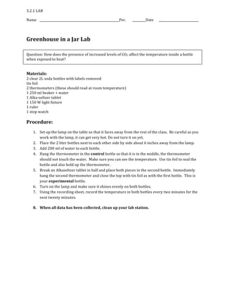 3.2.1 LAB
Name Per. Date
Greenhouse in a Jar Lab
Question: How does the presence of increased levels of CO2 affect the temperature inside a bottle
when exposed to heat?
Materials:
2 clear 2L soda bottles with labels removed
tin foil
2 thermometers (these should read at room temperature)
1 250 ml beaker + water
1 Alka‐seltzer tablet
1 150 W light fixture
1 ruler
1 stop watch
Procedure:
1. Set up the lamp on the table so that it faces away from the rest of the class. Be careful as you
work with the lamp, it can get very hot. Do not turn it on yet.
2. Place the 2 liter bottles next to each other side by side about 6 inches away from the lamp.
3. Add 200 ml of water to each bottle.
4. Hang the thermometer in the control bottle so that it is in the middle, the thermometer
should not touch the water. Make sure you can see the temperature. Use tin foil to seal the
bottle and also hold up the thermometer.
5. Break an Alkaseltzer tablet in half and place both pieces in the second bottle. Immediately
hang the second thermometer and close the top with tin foil as with the first bottle. This is
your experimental bottle.
6. Turn on the lamp and make sure it shines evenly on both bottles.
7. Using the recording sheet, record the temperature in both bottles every two minutes for the
next twenty minutes.
8. When all data has been collected, clean up your lab station.
 