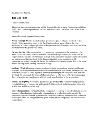 3.3.2 Gas Files Activity
The Gas Files
Teacher Information:
There are 5 greenhouse gases that will be discussed in this activity. Students should have
a task card, a recording sheet and the first 4 resource cards. Resource cards 5 and 6 are
optional.
More information on greenhouse gases:
Water vapor (H2O). The most abundant greenhouse gas. It acts as a feedback to the
climate. Water vapor increases as the Earth's atmosphere warms, but so does the
possibility of clouds and precipitation, making these some of the most important feedback
mechanisms to the greenhouse effect.
Carbon dioxide (CO2). A minor but very important component of the atmosphere (in
terms of concentration). Carbon dioxide is released through natural processes such as
respiration and volcano eruptions and through human activities such as deforestation, land
use changes, and burning fossil fuels. Humans have increased atmospheric CO2
concentration by more than a third since the Industrial Revolution began. This is the most
important long‐lived "forcing" of climate change.
Methane (CH4). A hydrocarbon gas produced both through natural sources and human
activities, including the decomposition of wastes in landfills, agriculture, and especially rice
cultivation, as well as cattle digestion and manure management associated with domestic
livestock. On a molecule‐for‐molecule basis, methane is a far more active greenhouse gas
than carbon dioxide, but also one which is much less abundant in the atmosphere.
Nitrous oxide (NO2). A powerful greenhouse gas produced by soil cultivation practices,
especially the use of commercial and organic fertilizers, fossil fuel combustion, nitric acid
production, and biomass burning.
Chlorofluorocarbons (CFCs). Synthetic compounds of entirely of industrial origin used in
a number of applications, but now largely regulated in production and release to the
atmosphere by international agreement for their ability to contribute to destruction of the
ozone layer. CFCs are also greenhouse gases and so are the compounds we have made to
replace them .
 