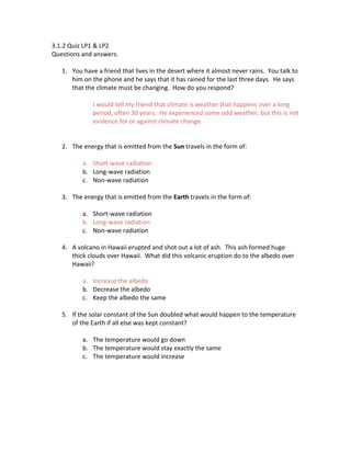 3.1.2 Quiz LP1 & LP2
Questions and answers.
1. You have a friend that lives in the desert where it almost never rains. You talk to
him on the phone and he says that it has rained for the last three days. He says
that the climate must be changing. How do you respond?
I would tell my friend that climate is weather that happens over a long
period, often 30 years. He experienced some odd weather, but this is not
evidence for or against climate change.
2. The energy that is emitted from the Sun travels in the form of:
a. Short‐wave radiation
b. Long‐wave radiation
c. Non‐wave radiation
3. The energy that is emitted from the Earth travels in the form of:
a. Short‐wave radiation
b. Long‐wave radiation
c. Non‐wave radiation
4. A volcano in Hawaii erupted and shot out a lot of ash. This ash formed huge
thick clouds over Hawaii. What did this volcanic eruption do to the albedo over
Hawaii?
a. Increase the albedo
b. Decrease the albedo
c. Keep the albedo the same
5. If the solar constant of the Sun doubled what would happen to the temperature
of the Earth if all else was kept constant?
a. The temperature would go down
b. The temperature would stay exactly the same
c. The temperature would increase
 